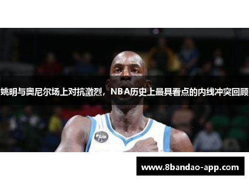 姚明与奥尼尔场上对抗激烈，NBA历史上最具看点的内线冲突回顾