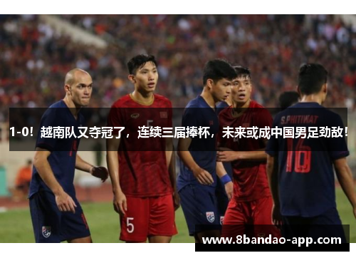 1-0！越南队又夺冠了，连续三届捧杯，未来或成中国男足劲敌！
